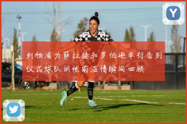 利物浦为萨拉赫和罗伯逊举行告别仪式球队训练前温情瞬间回顾
