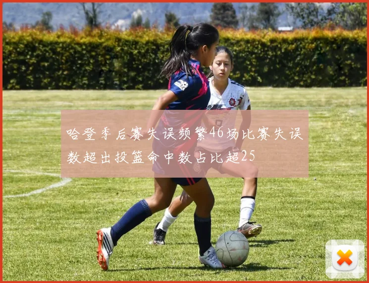 哈登季后赛失误频繁46场比赛失误数超出投篮命中数占比超25