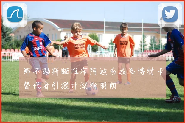 那不勒斯瞄准布阿迪或成洛博特卡替代者引援计划渐明朗