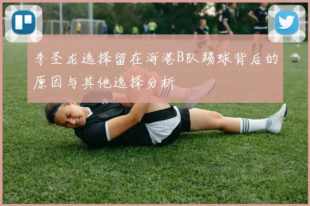 李圣龙选择留在海港B队踢球背后的原因与其他选择分析
