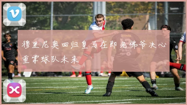 穆里尼奥回归皇马在即老佛爷决心重掌球队未来