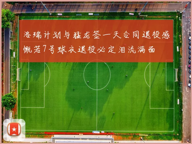 洛瑞计划与猛龙签一天合同退役感慨若7号球衣退役必定泪流满面