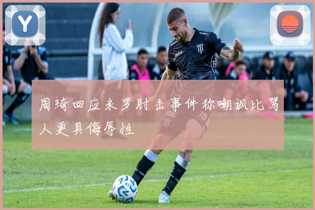 周琦回应米罗肘击事件称嘲讽比骂人更具侮辱性