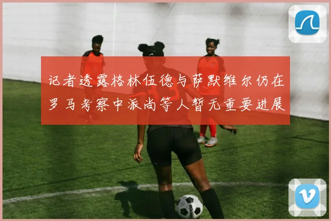 记者透露格林伍德与萨默维尔仍在罗马考察中派尚等人暂无重要进展消息