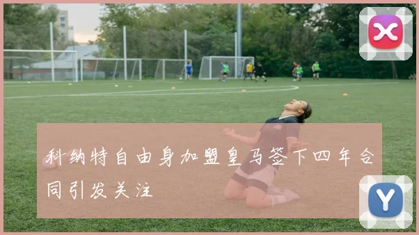 科纳特自由身加盟皇马签下四年合同引发关注