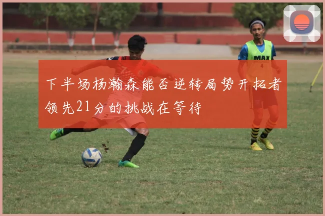 下半场杨瀚森能否逆转局势开拓者领先21分的挑战在等待