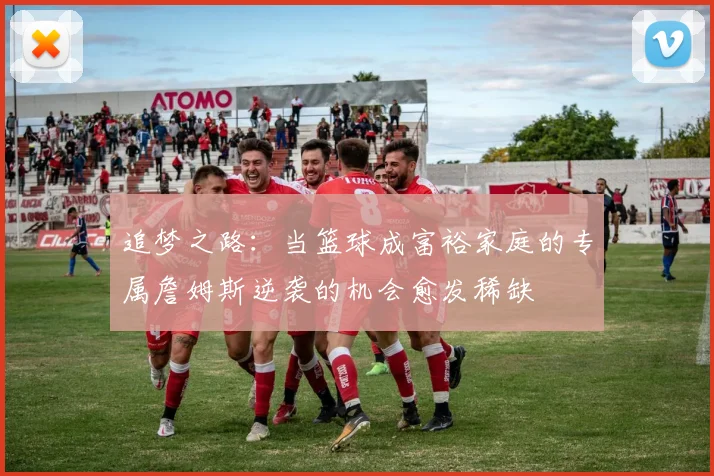 追梦之路：当篮球成富裕家庭的专属詹姆斯逆袭的机会愈发稀缺