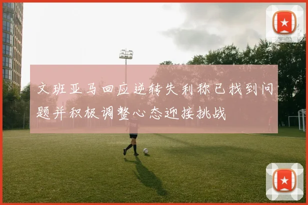 文班亚马回应逆转失利称已找到问题并积极调整心态迎接挑战