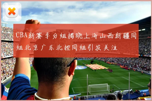 CBA新赛季分组揭晓上海山西新疆同组北京广东北控同组引发关注