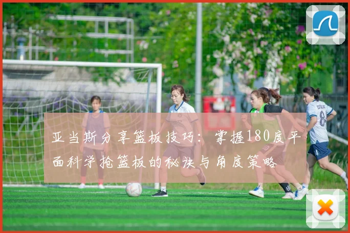 亚当斯分享篮板技巧：掌握180度平面科学抢篮板的秘诀与角度策略
