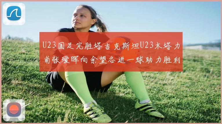 U23国足完胜塔吉克斯坦U23木塔力甫张瑷晖向余望各进一球助力胜利