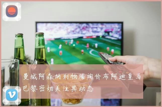 曼城阿森纳利物浦询价布阿迪皇马巴黎密切关注其动态
