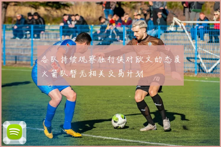 各队持续观察独行侠对欧文的态度火箭队暂无相关交易计划