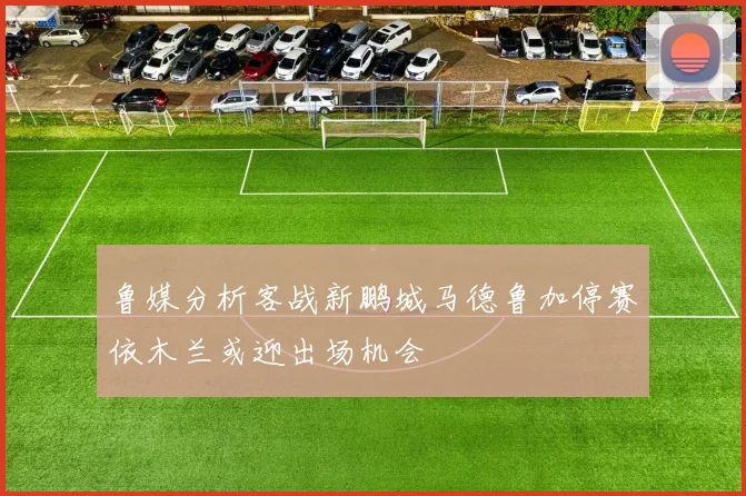鲁媒分析客战新鹏城马德鲁加停赛依木兰或迎出场机会